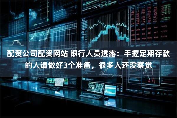 配资公司配资网站 银行人员透露：手握定期存款的人请做好3个准备，很多人还没察觉