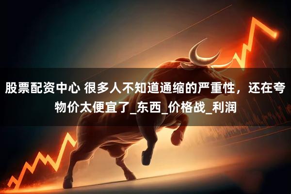 股票配资中心 很多人不知道通缩的严重性，还在夸物价太便宜了_东西_价格战_利润
