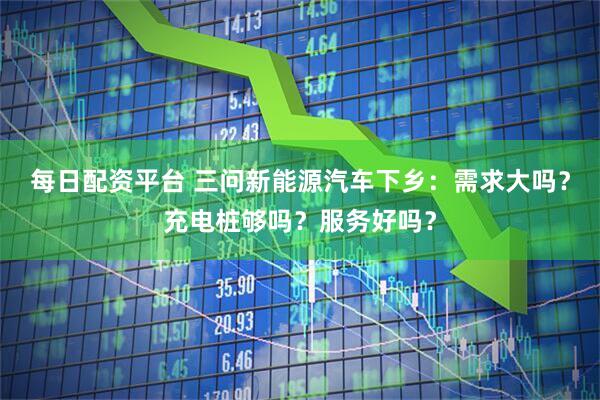 每日配资平台 三问新能源汽车下乡：需求大吗？充电桩够吗？服务好吗？