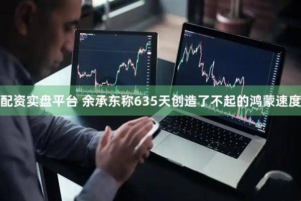 配资实盘平台 余承东称635天创造了不起的鸿蒙速度
