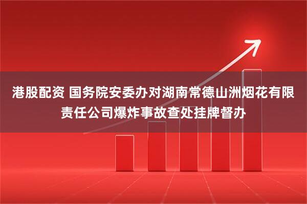 港股配资 国务院安委办对湖南常德山洲烟花有限责任公司爆炸事故查处挂牌督办