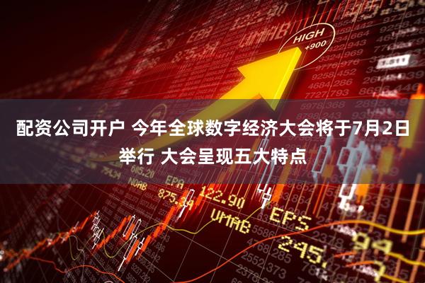 配资公司开户 今年全球数字经济大会将于7月2日举行 大会呈现五大特点