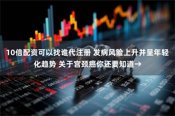10倍配资可以找谁代注册 发病风险上升并呈年轻化趋势 关于宫颈癌你还要知道→