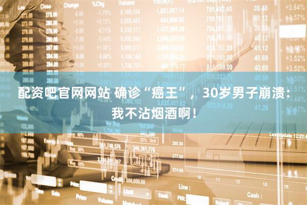 配资吧官网网站 确诊“癌王”，30岁男子崩溃：我不沾烟酒啊！