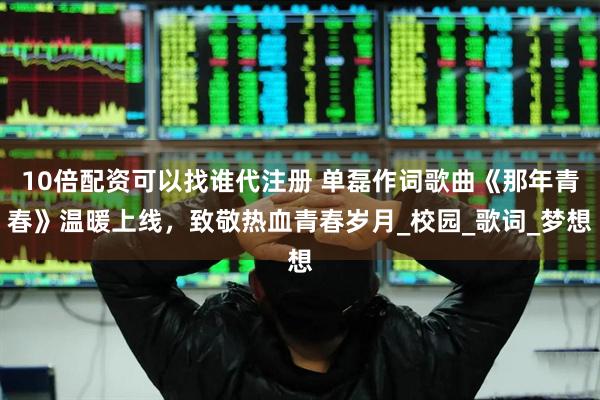 10倍配资可以找谁代注册 单磊作词歌曲《那年青春》温暖上线，致敬热血青春岁月_校园_歌词_梦想