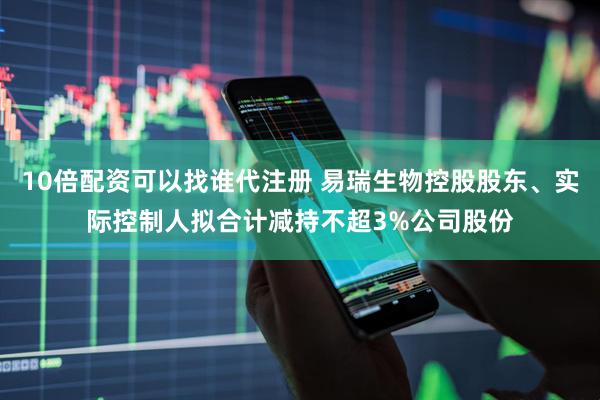 10倍配资可以找谁代注册 易瑞生物控股股东、实际控制人拟合计减持不超3%公司股份