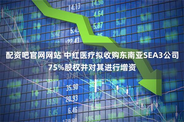配资吧官网网站 中红医疗拟收购东南亚SEA3公司75%股权并对其进行增资