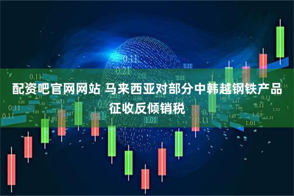 配资吧官网网站 马来西亚对部分中韩越钢铁产品征收反倾销税