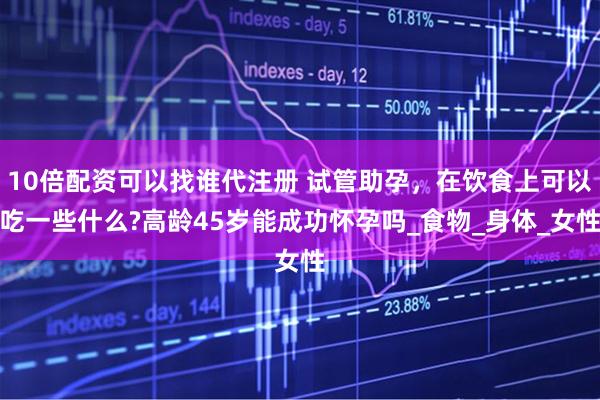 10倍配资可以找谁代注册 试管助孕，在饮食上可以吃一些什么?高龄45岁能成功怀孕吗_食物_身体_女性