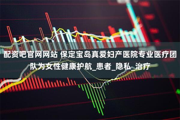 配资吧官网网站 保定宝岛真爱妇产医院专业医疗团队为女性健康护航_患者_隐私_治疗