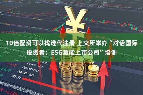 10倍配资可以找谁代注册 上交所举办“对话国际投资者：ESG赋能上市公司”培训