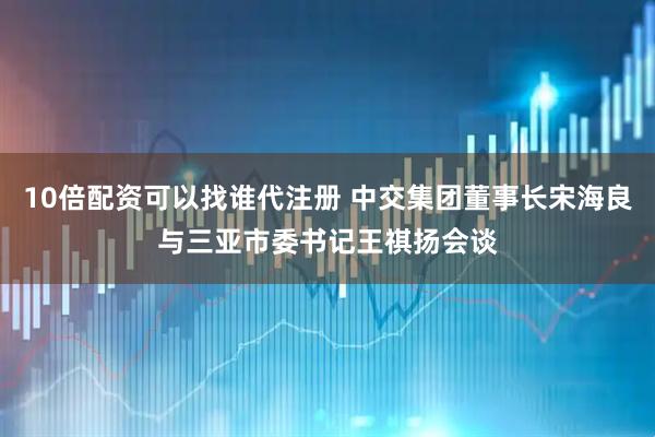 10倍配资可以找谁代注册 中交集团董事长宋海良与三亚市委书记王祺扬会谈