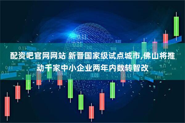 配资吧官网网站 新晋国家级试点城市,佛山将推动千家中小企业两年内数转智改