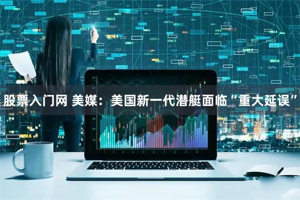 股票入门网 美媒：美国新一代潜艇面临“重大延误”