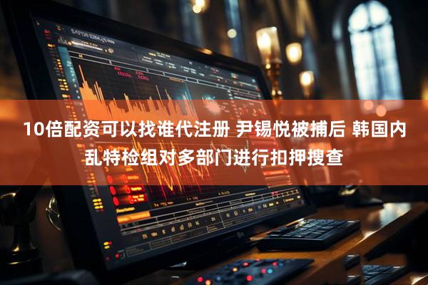 10倍配资可以找谁代注册 尹锡悦被捕后 韩国内乱特检组对多部门进行扣押搜查