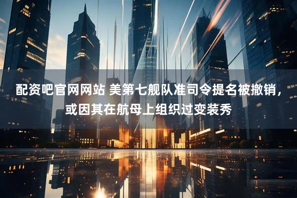 配资吧官网网站 美第七舰队准司令提名被撤销，或因其在航母上组织过变装秀