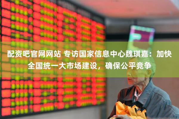 配资吧官网网站 专访国家信息中心魏琪嘉：加快全国统一大市场建设，确保公平竞争
