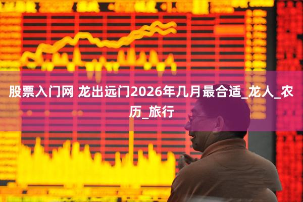 股票入门网 龙出远门2026年几月最合适_龙人_农历_旅行