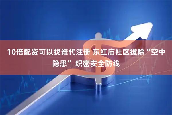 10倍配资可以找谁代注册 东红庙社区拔除“空中隐患” 织密安全防线
