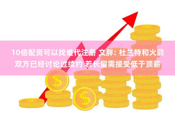 10倍配资可以找谁代注册 文胖: 杜兰特和火箭双方已经讨论过续约 若长留需接受低于顶薪