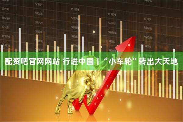 配资吧官网网站 行进中国丨“小车轮”转出大天地