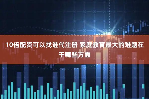 10倍配资可以找谁代注册 家庭教育最大的难题在于哪些方面