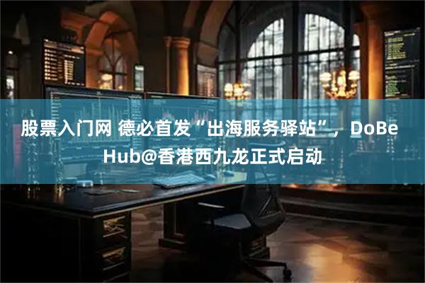 股票入门网 德必首发“出海服务驿站”，DoBe Hub@香港西九龙正式启动