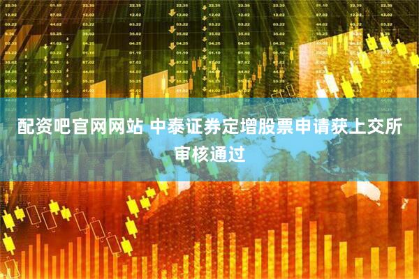 配资吧官网网站 中泰证券定增股票申请获上交所审核通过