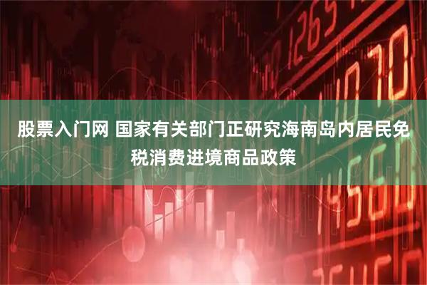 股票入门网 国家有关部门正研究海南岛内居民免税消费进境商品政策