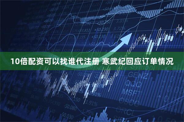 10倍配资可以找谁代注册 寒武纪回应订单情况