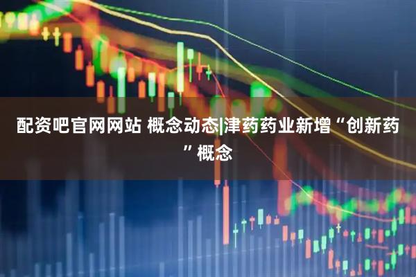 配资吧官网网站 概念动态|津药药业新增“创新药”概念