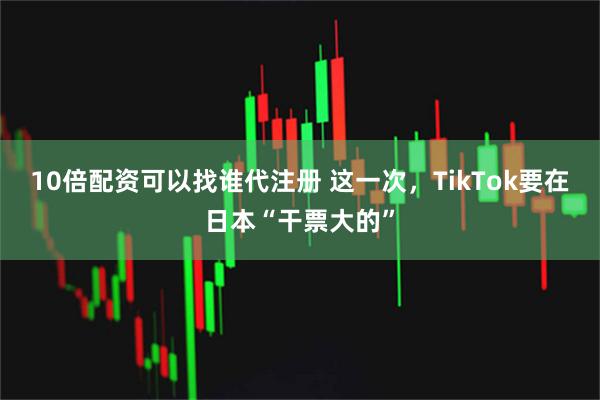 10倍配资可以找谁代注册 这一次,TikTok要在日本“干票大的”