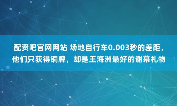 配资吧官网网站 场地自行车0.003秒的差距，他们只获得铜牌，却是王海洲最好的谢幕礼物