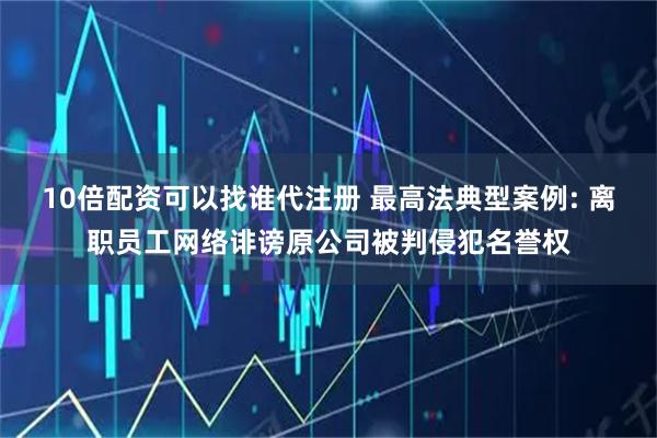 10倍配资可以找谁代注册 最高法典型案例: 离职员工网络诽谤原公司被判侵犯名誉权