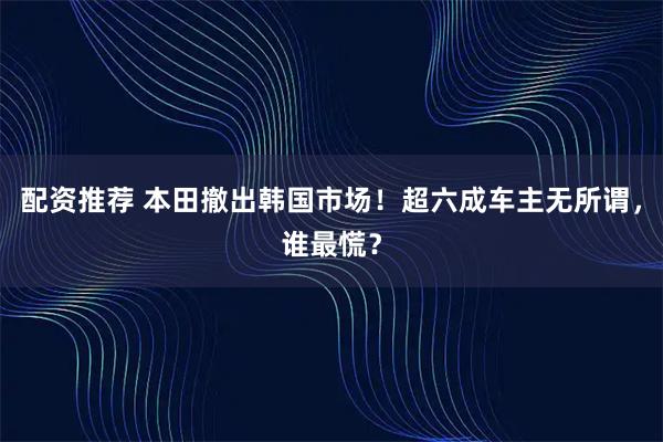 配资推荐 本田撤出韩国市场！超六成车主无所谓，谁最慌？
