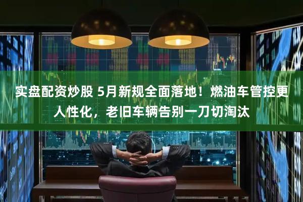 实盘配资炒股 5月新规全面落地！燃油车管控更人性化，老旧车辆告别一刀切淘汰