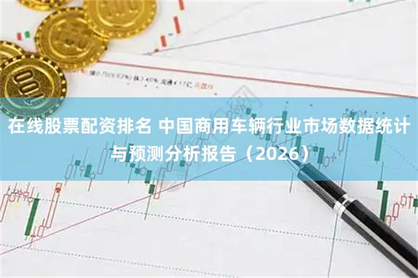 在线股票配资排名 中国商用车辆行业市场数据统计与预测分析报告（2026）